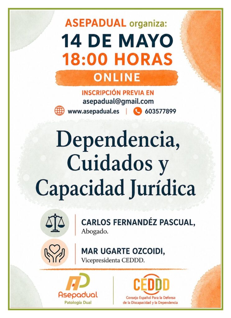 ASEPADUAL, en colaboración con CEDDD, organiza la jornada informativa “Dependencia, cuidados y capacidad jurídica”, que se celebrará el 14 de mayo, a las 18:00 horas, en formato online, previa inscripción.

La sesión abordará una cuestión que genera frecuentes dudas e inseguridad en las familias y en el entorno de las personas con Patología Dual: la falta de claridad sobre qué pasos dar ante determinadas situaciones, así como las dificultades para el acceso efectivo a derechos y servicios de atención y apoyo.

Para arrojar luz sobre estos aspectos, la jornada contará con la participación de dos ponentes de referencia:

Carlos Fernández Pascual, abogado, que ofrecerá una visión jurídica sobre la capacidad, la toma de decisiones y los apoyos legales.
Mar Ugarte, vicepresidenta de CEDDD, que aportará una perspectiva social y de defensa de derechos desde la experiencia del movimiento asociativo.
Esta charla pretende ser un espacio de información y reflexión útil tanto para familias como para profesionales interesados en mejorar la atención y el acompañamiento de las personas con Patología Dual, promoviendo el ejercicio de derechos desde un enfoque respetuoso y actualizado.

Las personas interesadas pueden inscribirse enviando un correo electrónico a asepadual@gmail.com.